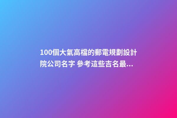 100個大氣高檔的郵電規劃設計院公司名字 參考這些吉名最佳-第1張-公司起名-玄機派